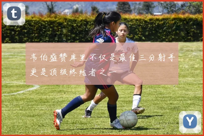 韦伯盛赞库里不仅是最佳三分射手更是顶级终结者之一