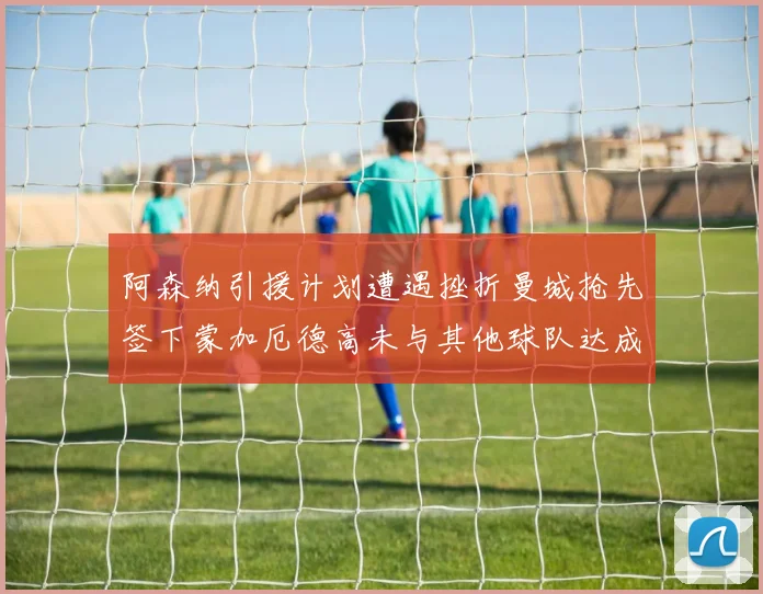阿森纳引援计划遭遇挫折曼城抢先签下蒙加厄德高未与其他球队达成协议