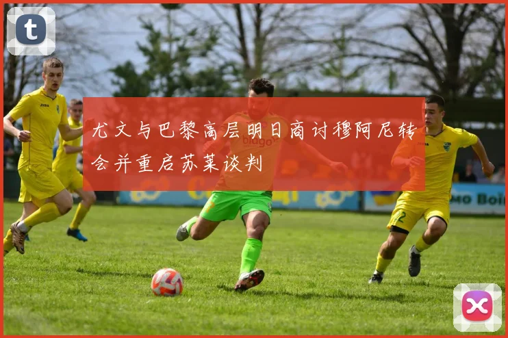 尤文与巴黎高层明日商讨穆阿尼转会并重启苏莱谈判