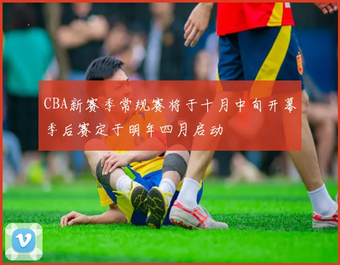 CBA新赛季常规赛将于十月中旬开幕季后赛定于明年四月启动