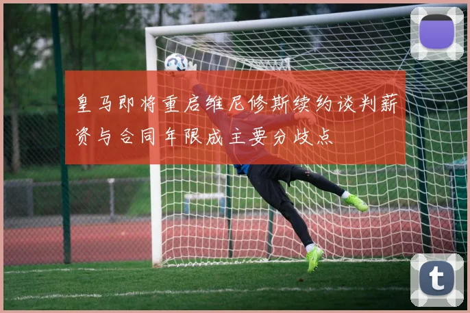 皇马即将重启维尼修斯续约谈判薪资与合同年限成主要分歧点