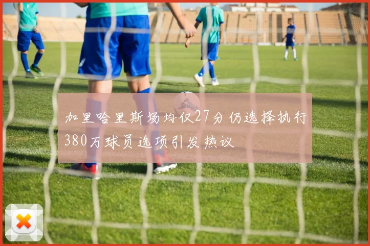 加里哈里斯场均仅27分仍选择执行380万球员选项引发热议