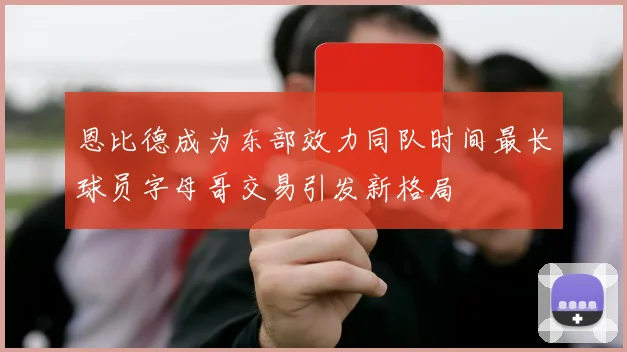 恩比德成为东部效力同队时间最长球员字母哥交易引发新格局