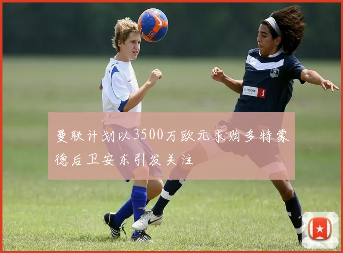 曼联计划以3500万欧元求购多特蒙德后卫安东引发关注