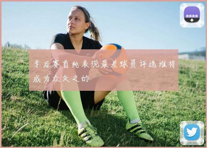 季后赛首轮表现最差球员评选谁将成为众矢之的