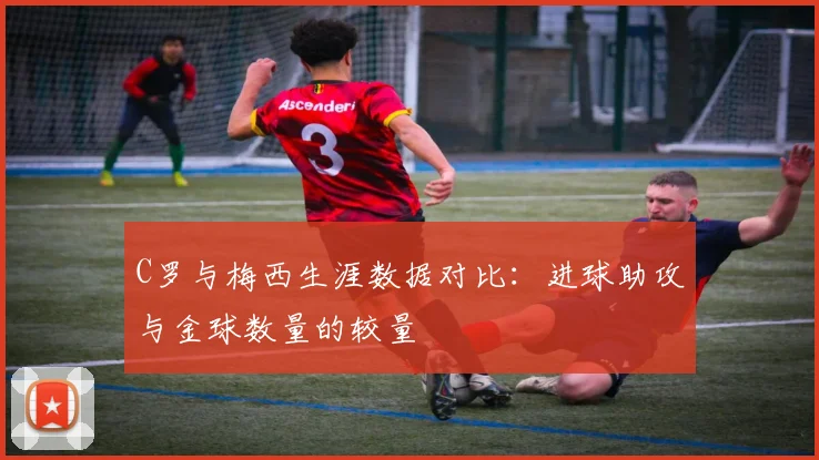 C罗与梅西生涯数据对比：进球助攻与金球数量的较量