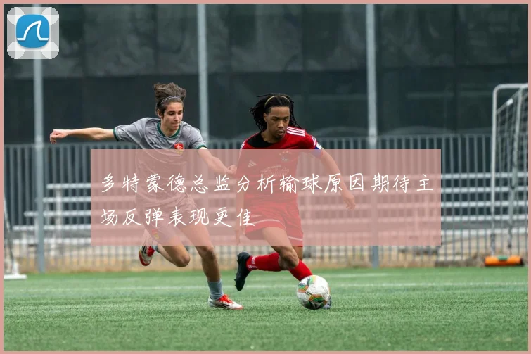 多特蒙德总监分析输球原因期待主场反弹表现更佳