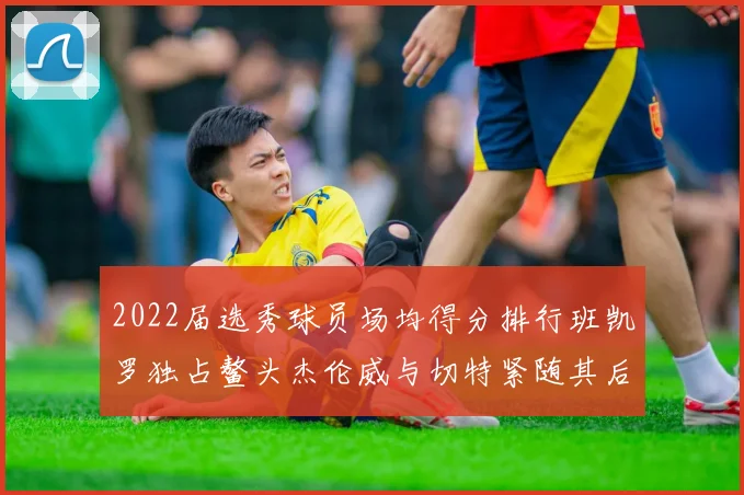 2022届选秀球员场均得分排行班凯罗独占鳌头杰伦威与切特紧随其后