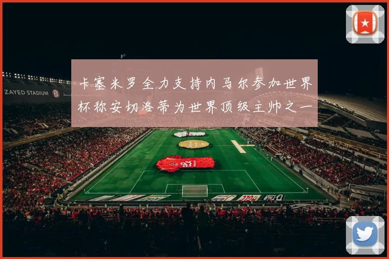 卡塞米罗全力支持内马尔参加世界杯称安切洛蒂为世界顶级主帅之一