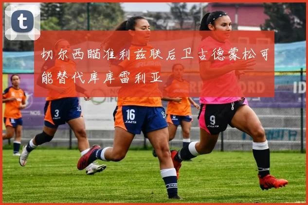 切尔西瞄准利兹联后卫古德蒙松可能替代库库雷利亚
