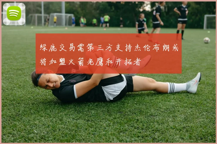 绿鹿交易需第三方支持杰伦布朗或将加盟火箭老鹰和开拓者