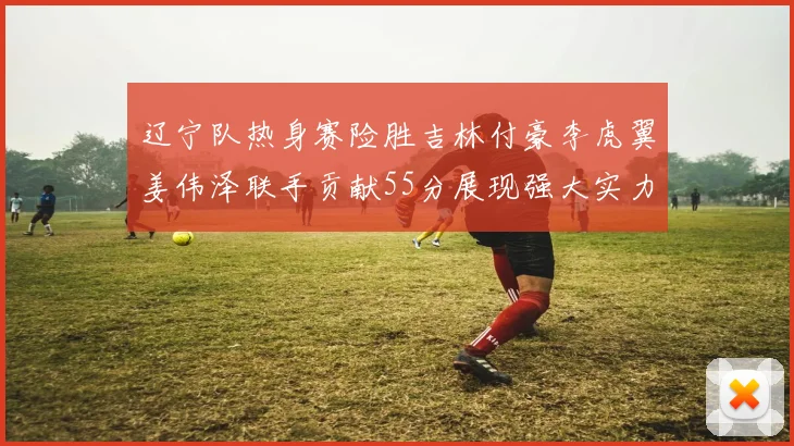 辽宁队热身赛险胜吉林付豪李虎翼姜伟泽联手贡献55分展现强大实力