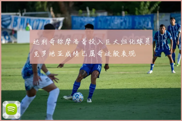 达利奇称摩洛哥投入巨大归化球员克罗地亚成绩已属奇迹般表现