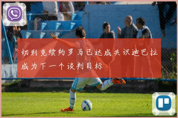 切利克续约罗马已达成共识迪巴拉成为下一个谈判目标
