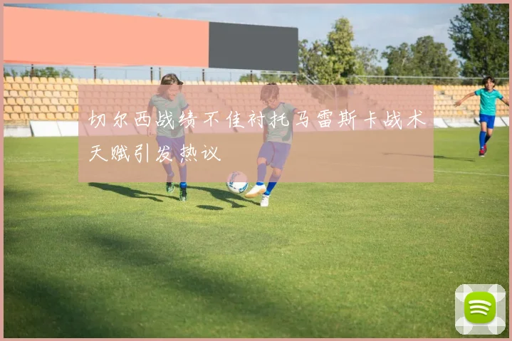 切尔西战绩不佳衬托马雷斯卡战术天赋引发热议