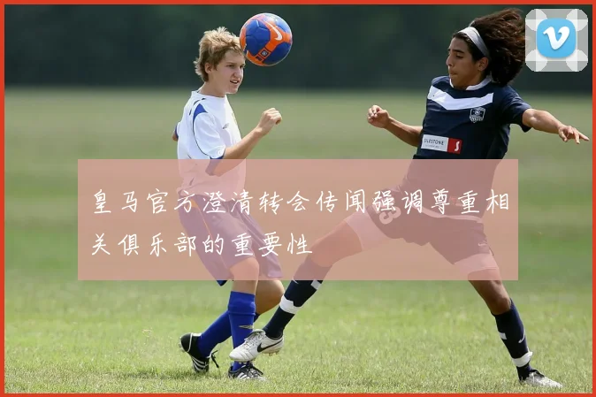 皇马官方澄清转会传闻强调尊重相关俱乐部的重要性
