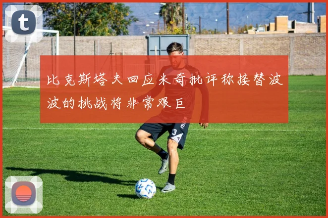 比克斯塔夫回应米奇批评称接替波波的挑战将非常艰巨