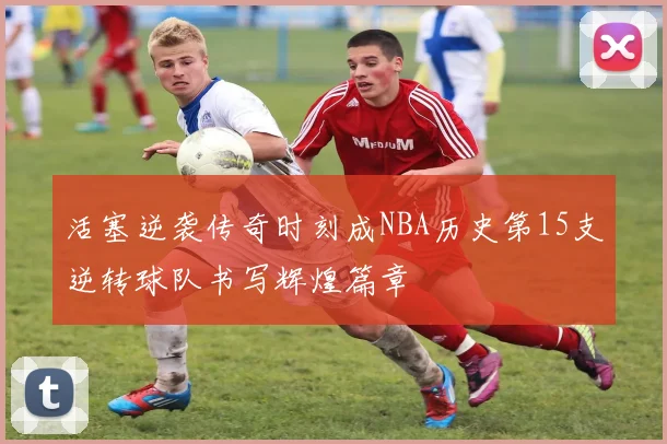 活塞逆袭传奇时刻成NBA历史第15支逆转球队书写辉煌篇章